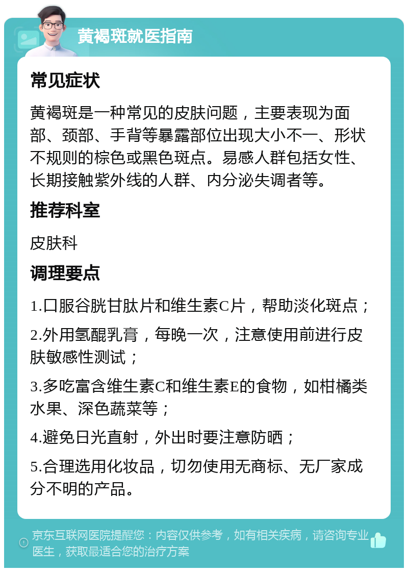 黄褐斑就医指南 常见症状 黄褐斑是一种常见的皮肤问题，主要表现为面部、颈部、手背等暴露部位出现大小不一、形状不规则的棕色或黑色斑点。易感人群包括女性、长期接触紫外线的人群、内分泌失调者等。 推荐科室 皮肤科 调理要点 1.口服谷胱甘肽片和维生素C片，帮助淡化斑点； 2.外用氢醌乳膏，每晚一次，注意使用前进行皮肤敏感性测试； 3.多吃富含维生素C和维生素E的食物，如柑橘类水果、深色蔬菜等； 4.避免日光直射，外出时要注意防晒； 5.合理选用化妆品，切勿使用无商标、无厂家成分不明的产品。