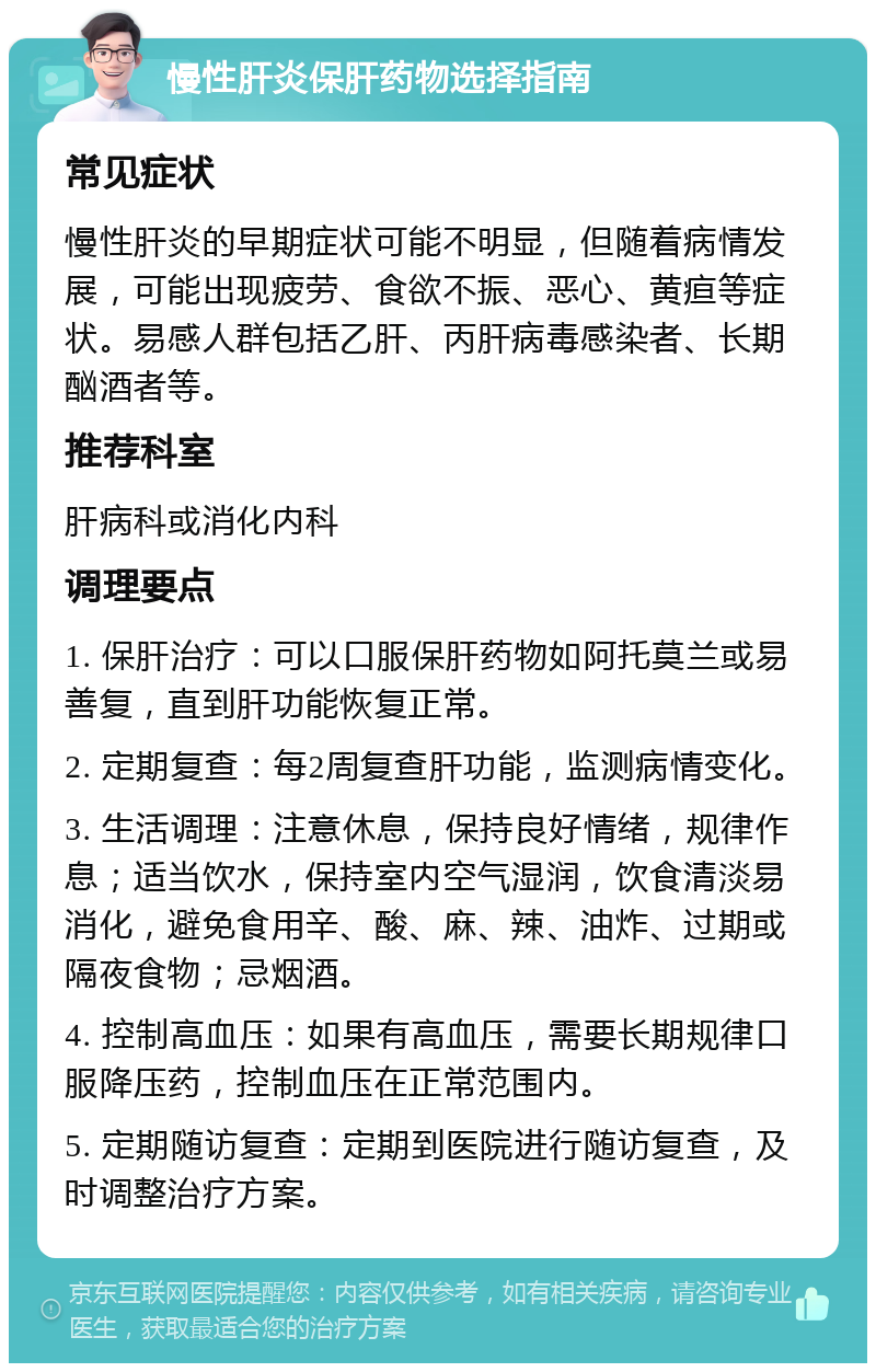 慢性肝炎保肝药物选择指南 常见症状 慢性肝炎的早期症状可能不明显，但随着病情发展，可能出现疲劳、食欲不振、恶心、黄疸等症状。易感人群包括乙肝、丙肝病毒感染者、长期酗酒者等。 推荐科室 肝病科或消化内科 调理要点 1. 保肝治疗：可以口服保肝药物如阿托莫兰或易善复，直到肝功能恢复正常。 2. 定期复查：每2周复查肝功能，监测病情变化。 3. 生活调理：注意休息，保持良好情绪，规律作息；适当饮水，保持室内空气湿润，饮食清淡易消化，避免食用辛、酸、麻、辣、油炸、过期或隔夜食物；忌烟酒。 4. 控制高血压：如果有高血压，需要长期规律口服降压药，控制血压在正常范围内。 5. 定期随访复查：定期到医院进行随访复查，及时调整治疗方案。