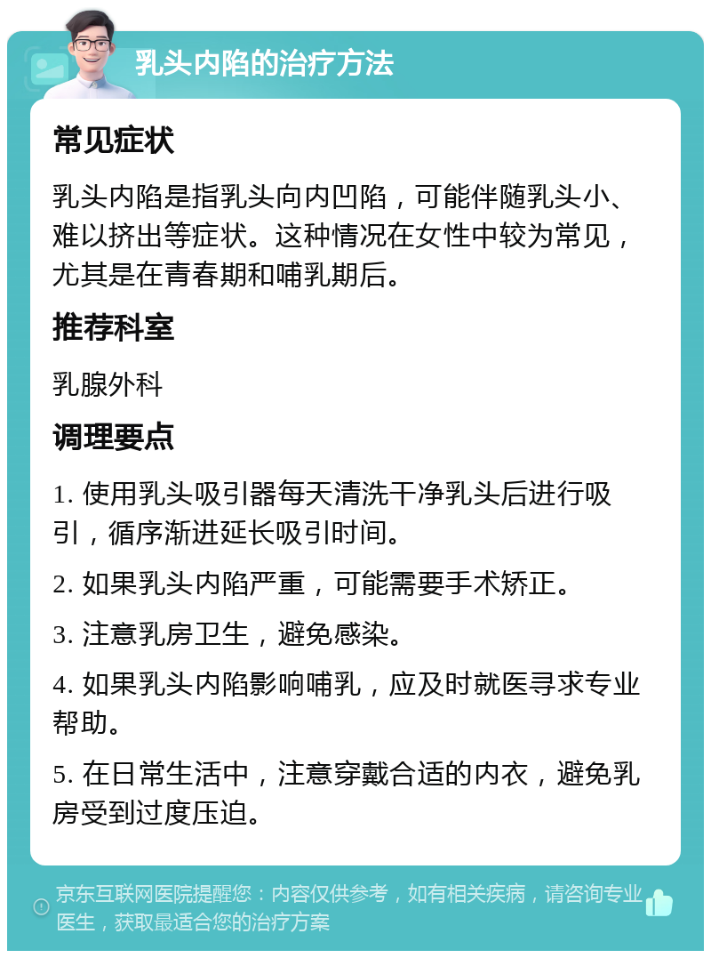 乳头内陷的治疗方法 常见症状 乳头内陷是指乳头向内凹陷，可能伴随乳头小、难以挤出等症状。这种情况在女性中较为常见，尤其是在青春期和哺乳期后。 推荐科室 乳腺外科 调理要点 1. 使用乳头吸引器每天清洗干净乳头后进行吸引，循序渐进延长吸引时间。 2. 如果乳头内陷严重，可能需要手术矫正。 3. 注意乳房卫生，避免感染。 4. 如果乳头内陷影响哺乳，应及时就医寻求专业帮助。 5. 在日常生活中，注意穿戴合适的内衣，避免乳房受到过度压迫。