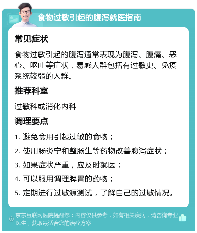 食物过敏引起的腹泻就医指南 常见症状 食物过敏引起的腹泻通常表现为腹泻、腹痛、恶心、呕吐等症状，易感人群包括有过敏史、免疫系统较弱的人群。 推荐科室 过敏科或消化内科 调理要点 1. 避免食用引起过敏的食物； 2. 使用肠炎宁和整肠生等药物改善腹泻症状； 3. 如果症状严重，应及时就医； 4. 可以服用调理脾胃的药物； 5. 定期进行过敏源测试，了解自己的过敏情况。