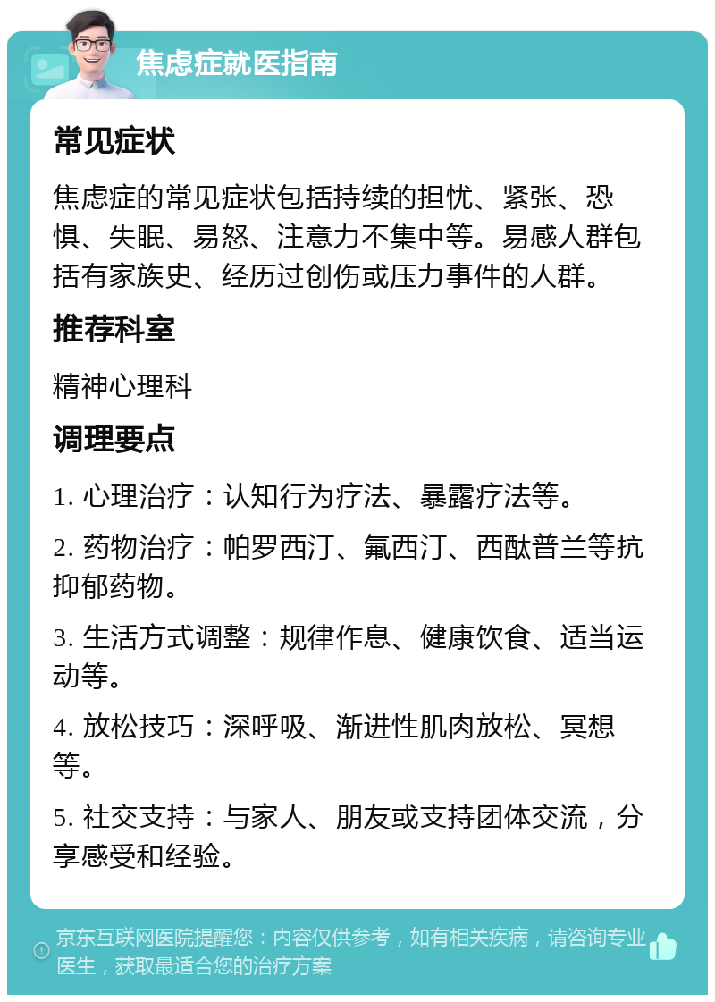 焦虑症就医指南 常见症状 焦虑症的常见症状包括持续的担忧、紧张、恐惧、失眠、易怒、注意力不集中等。易感人群包括有家族史、经历过创伤或压力事件的人群。 推荐科室 精神心理科 调理要点 1. 心理治疗：认知行为疗法、暴露疗法等。 2. 药物治疗：帕罗西汀、氟西汀、西酞普兰等抗抑郁药物。 3. 生活方式调整：规律作息、健康饮食、适当运动等。 4. 放松技巧：深呼吸、渐进性肌肉放松、冥想等。 5. 社交支持：与家人、朋友或支持团体交流，分享感受和经验。