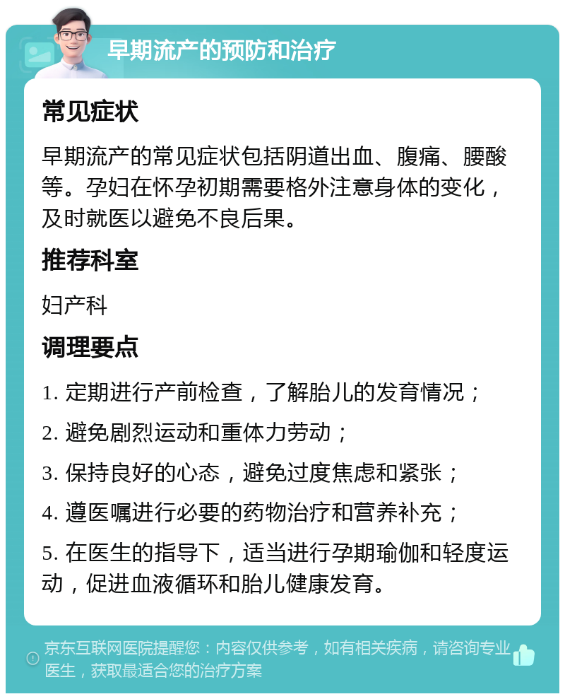 早期流产的预防和治疗 常见症状 早期流产的常见症状包括阴道出血、腹痛、腰酸等。孕妇在怀孕初期需要格外注意身体的变化，及时就医以避免不良后果。 推荐科室 妇产科 调理要点 1. 定期进行产前检查，了解胎儿的发育情况； 2. 避免剧烈运动和重体力劳动； 3. 保持良好的心态，避免过度焦虑和紧张； 4. 遵医嘱进行必要的药物治疗和营养补充； 5. 在医生的指导下，适当进行孕期瑜伽和轻度运动，促进血液循环和胎儿健康发育。