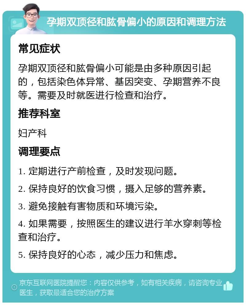 孕期双顶径和肱骨偏小的原因和调理方法 常见症状 孕期双顶径和肱骨偏小可能是由多种原因引起的，包括染色体异常、基因突变、孕期营养不良等。需要及时就医进行检查和治疗。 推荐科室 妇产科 调理要点 1. 定期进行产前检查，及时发现问题。 2. 保持良好的饮食习惯，摄入足够的营养素。 3. 避免接触有害物质和环境污染。 4. 如果需要，按照医生的建议进行羊水穿刺等检查和治疗。 5. 保持良好的心态，减少压力和焦虑。