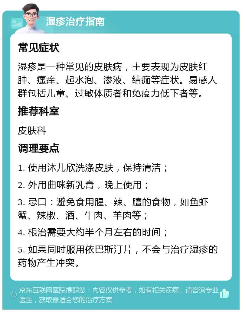 湿疹治疗指南 常见症状 湿疹是一种常见的皮肤病，主要表现为皮肤红肿、瘙痒、起水泡、渗液、结痂等症状。易感人群包括儿童、过敏体质者和免疫力低下者等。 推荐科室 皮肤科 调理要点 1. 使用沐儿欣洗涤皮肤，保持清洁； 2. 外用曲咪新乳膏，晚上使用； 3. 忌口：避免食用腥、辣、膻的食物，如鱼虾蟹、辣椒、酒、牛肉、羊肉等； 4. 根治需要大约半个月左右的时间； 5. 如果同时服用依巴斯汀片，不会与治疗湿疹的药物产生冲突。