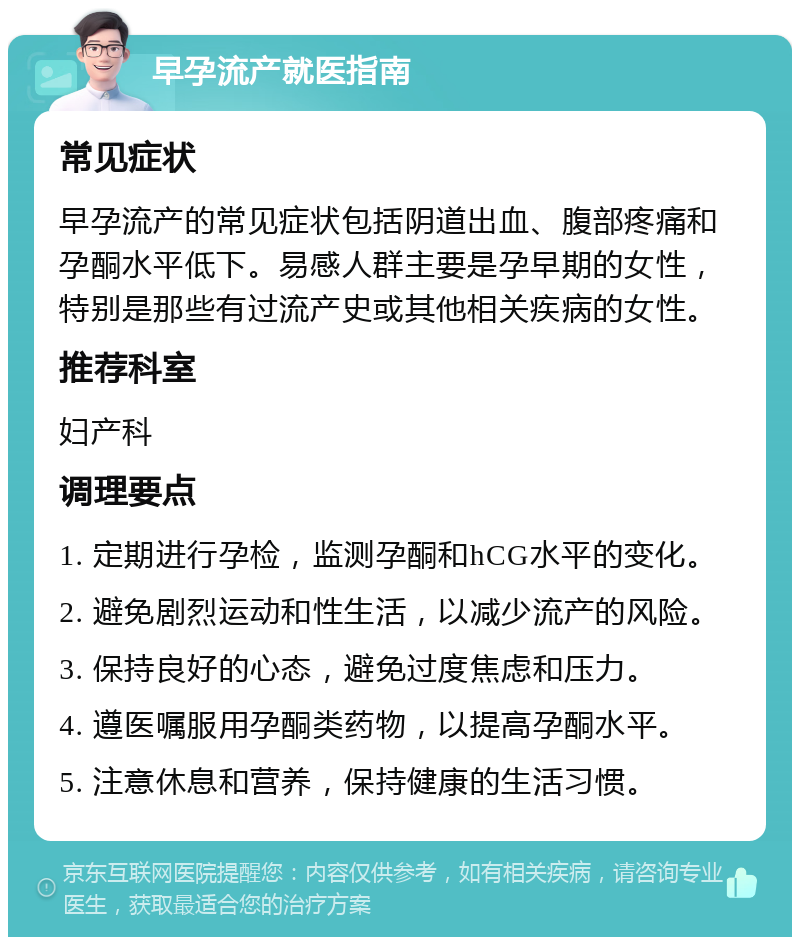 早孕流产就医指南 常见症状 早孕流产的常见症状包括阴道出血、腹部疼痛和孕酮水平低下。易感人群主要是孕早期的女性，特别是那些有过流产史或其他相关疾病的女性。 推荐科室 妇产科 调理要点 1. 定期进行孕检，监测孕酮和hCG水平的变化。 2. 避免剧烈运动和性生活，以减少流产的风险。 3. 保持良好的心态，避免过度焦虑和压力。 4. 遵医嘱服用孕酮类药物，以提高孕酮水平。 5. 注意休息和营养，保持健康的生活习惯。