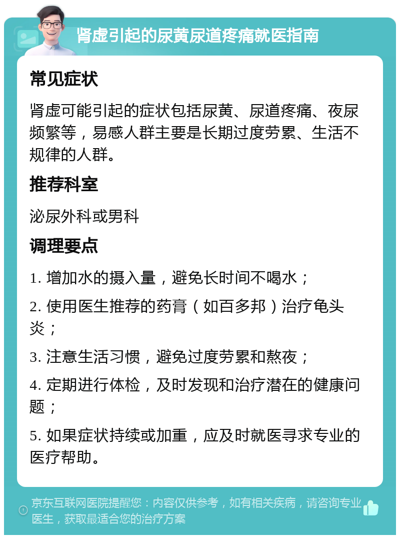 肾虚引起的尿黄尿道疼痛就医指南 常见症状 肾虚可能引起的症状包括尿黄、尿道疼痛、夜尿频繁等，易感人群主要是长期过度劳累、生活不规律的人群。 推荐科室 泌尿外科或男科 调理要点 1. 增加水的摄入量，避免长时间不喝水； 2. 使用医生推荐的药膏（如百多邦）治疗龟头炎； 3. 注意生活习惯，避免过度劳累和熬夜； 4. 定期进行体检，及时发现和治疗潜在的健康问题； 5. 如果症状持续或加重，应及时就医寻求专业的医疗帮助。