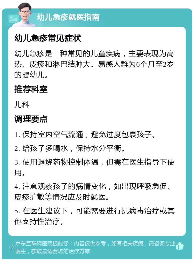 幼儿急疹就医指南 幼儿急疹常见症状 幼儿急疹是一种常见的儿童疾病，主要表现为高热、皮疹和淋巴结肿大。易感人群为6个月至2岁的婴幼儿。 推荐科室 儿科 调理要点 1. 保持室内空气流通，避免过度包裹孩子。 2. 给孩子多喝水，保持水分平衡。 3. 使用退烧药物控制体温，但需在医生指导下使用。 4. 注意观察孩子的病情变化，如出现呼吸急促、皮疹扩散等情况应及时就医。 5. 在医生建议下，可能需要进行抗病毒治疗或其他支持性治疗。