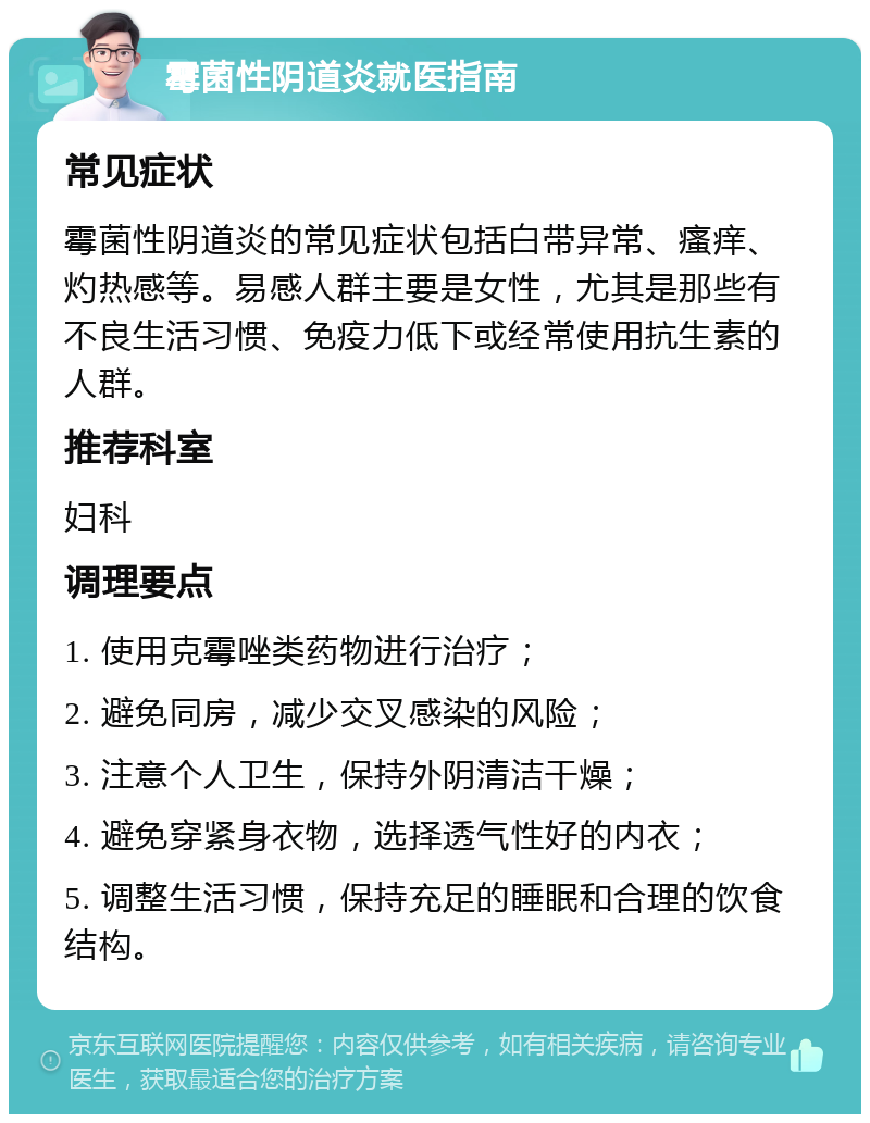 霉菌性阴道炎就医指南 常见症状 霉菌性阴道炎的常见症状包括白带异常、瘙痒、灼热感等。易感人群主要是女性，尤其是那些有不良生活习惯、免疫力低下或经常使用抗生素的人群。 推荐科室 妇科 调理要点 1. 使用克霉唑类药物进行治疗； 2. 避免同房，减少交叉感染的风险； 3. 注意个人卫生，保持外阴清洁干燥； 4. 避免穿紧身衣物，选择透气性好的内衣； 5. 调整生活习惯，保持充足的睡眠和合理的饮食结构。