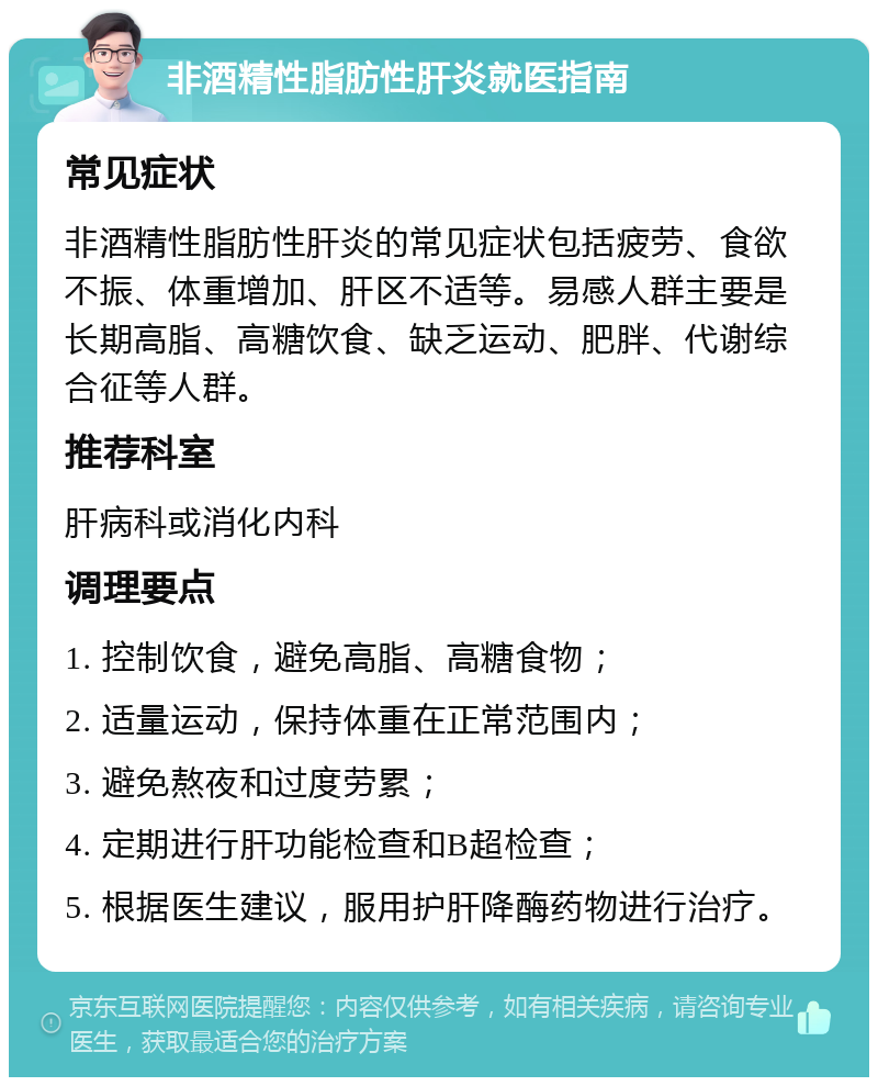 非酒精性脂肪性肝炎就医指南 常见症状 非酒精性脂肪性肝炎的常见症状包括疲劳、食欲不振、体重增加、肝区不适等。易感人群主要是长期高脂、高糖饮食、缺乏运动、肥胖、代谢综合征等人群。 推荐科室 肝病科或消化内科 调理要点 1. 控制饮食，避免高脂、高糖食物； 2. 适量运动，保持体重在正常范围内； 3. 避免熬夜和过度劳累； 4. 定期进行肝功能检查和B超检查； 5. 根据医生建议，服用护肝降酶药物进行治疗。