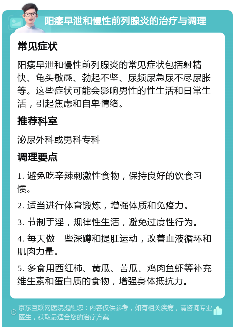 阳痿早泄和慢性前列腺炎的治疗与调理 常见症状 阳痿早泄和慢性前列腺炎的常见症状包括射精快、龟头敏感、勃起不坚、尿频尿急尿不尽尿胀等。这些症状可能会影响男性的性生活和日常生活，引起焦虑和自卑情绪。 推荐科室 泌尿外科或男科专科 调理要点 1. 避免吃辛辣刺激性食物，保持良好的饮食习惯。 2. 适当进行体育锻炼，增强体质和免疫力。 3. 节制手淫，规律性生活，避免过度性行为。 4. 每天做一些深蹲和提肛运动，改善血液循环和肌肉力量。 5. 多食用西红柿、黄瓜、苦瓜、鸡肉鱼虾等补充维生素和蛋白质的食物，增强身体抵抗力。