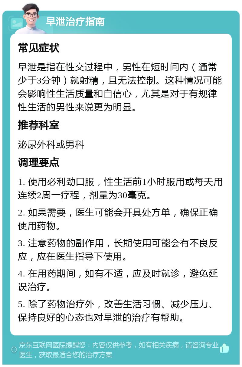 早泄治疗指南 常见症状 早泄是指在性交过程中，男性在短时间内（通常少于3分钟）就射精，且无法控制。这种情况可能会影响性生活质量和自信心，尤其是对于有规律性生活的男性来说更为明显。 推荐科室 泌尿外科或男科 调理要点 1. 使用必利劲口服，性生活前1小时服用或每天用连续2周一疗程，剂量为30毫克。 2. 如果需要，医生可能会开具处方单，确保正确使用药物。 3. 注意药物的副作用，长期使用可能会有不良反应，应在医生指导下使用。 4. 在用药期间，如有不适，应及时就诊，避免延误治疗。 5. 除了药物治疗外，改善生活习惯、减少压力、保持良好的心态也对早泄的治疗有帮助。