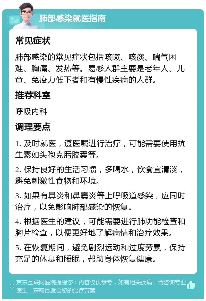 肺部感染就医指南 常见症状 肺部感染的常见症状包括咳嗽、咳痰、喘气困难、胸痛、发热等。易感人群主要是老年人、儿童、免疫力低下者和有慢性疾病的人群。 推荐科室 呼吸内科 调理要点 1. 及时就医，遵医嘱进行治疗，可能需要使用抗生素如头孢克肟胶囊等。 2. 保持良好的生活习惯，多喝水，饮食宜清淡，避免刺激性食物和环境。 3. 如果有鼻炎和鼻窦炎等上呼吸道感染，应同时治疗，以免影响肺部感染的恢复。 4. 根据医生的建议，可能需要进行肺功能检查和胸片检查，以便更好地了解病情和治疗效果。 5. 在恢复期间，避免剧烈运动和过度劳累，保持充足的休息和睡眠，帮助身体恢复健康。