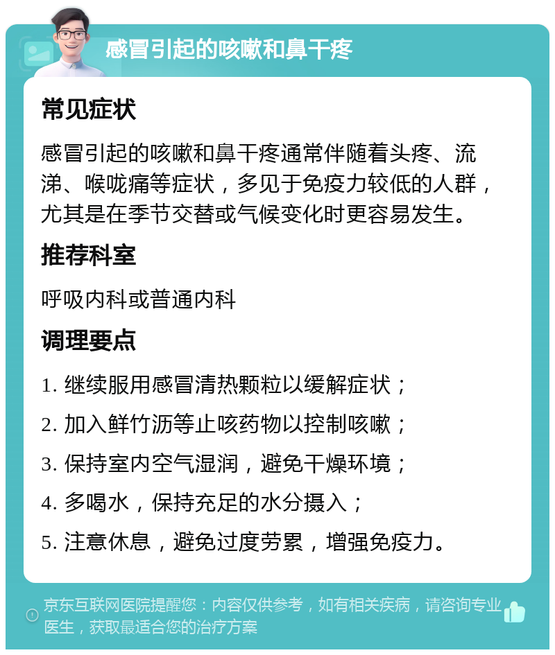 感冒引起的咳嗽和鼻干疼 常见症状 感冒引起的咳嗽和鼻干疼通常伴随着头疼、流涕、喉咙痛等症状，多见于免疫力较低的人群，尤其是在季节交替或气候变化时更容易发生。 推荐科室 呼吸内科或普通内科 调理要点 1. 继续服用感冒清热颗粒以缓解症状； 2. 加入鲜竹沥等止咳药物以控制咳嗽； 3. 保持室内空气湿润，避免干燥环境； 4. 多喝水，保持充足的水分摄入； 5. 注意休息，避免过度劳累，增强免疫力。