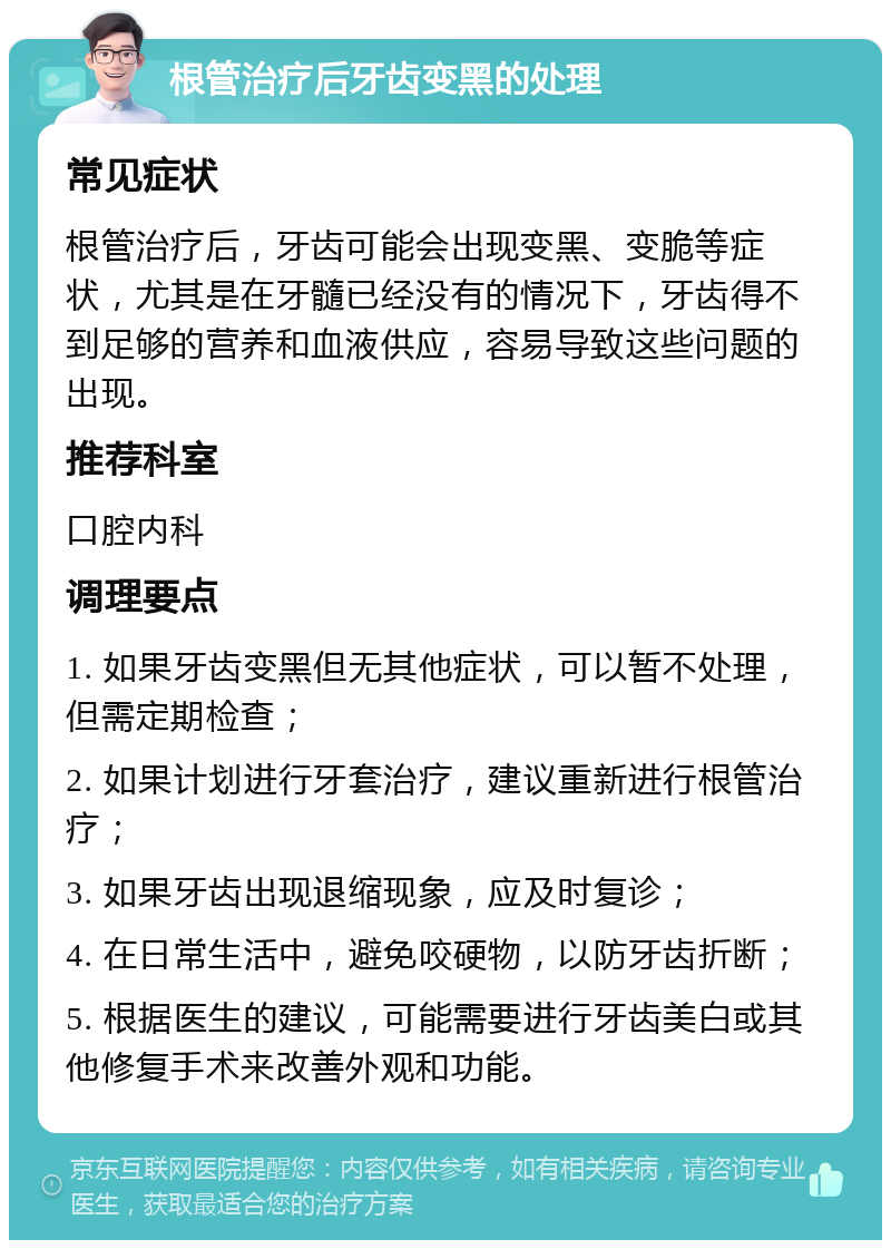 根管治疗后牙齿变黑的处理 常见症状 根管治疗后，牙齿可能会出现变黑、变脆等症状，尤其是在牙髓已经没有的情况下，牙齿得不到足够的营养和血液供应，容易导致这些问题的出现。 推荐科室 口腔内科 调理要点 1. 如果牙齿变黑但无其他症状，可以暂不处理，但需定期检查； 2. 如果计划进行牙套治疗，建议重新进行根管治疗； 3. 如果牙齿出现退缩现象，应及时复诊； 4. 在日常生活中，避免咬硬物，以防牙齿折断； 5. 根据医生的建议，可能需要进行牙齿美白或其他修复手术来改善外观和功能。