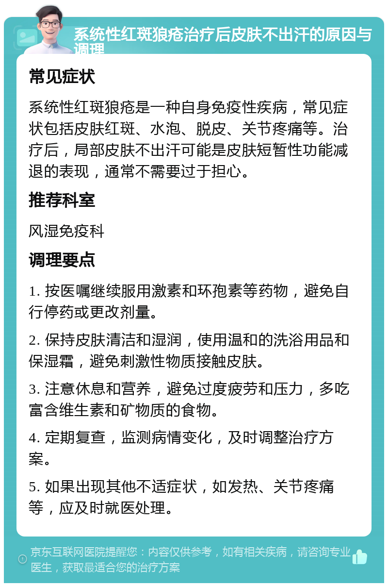 系统性红斑狼疮治疗后皮肤不出汗的原因与调理 常见症状 系统性红斑狼疮是一种自身免疫性疾病，常见症状包括皮肤红斑、水泡、脱皮、关节疼痛等。治疗后，局部皮肤不出汗可能是皮肤短暂性功能减退的表现，通常不需要过于担心。 推荐科室 风湿免疫科 调理要点 1. 按医嘱继续服用激素和环孢素等药物，避免自行停药或更改剂量。 2. 保持皮肤清洁和湿润，使用温和的洗浴用品和保湿霜，避免刺激性物质接触皮肤。 3. 注意休息和营养，避免过度疲劳和压力，多吃富含维生素和矿物质的食物。 4. 定期复查，监测病情变化，及时调整治疗方案。 5. 如果出现其他不适症状，如发热、关节疼痛等，应及时就医处理。