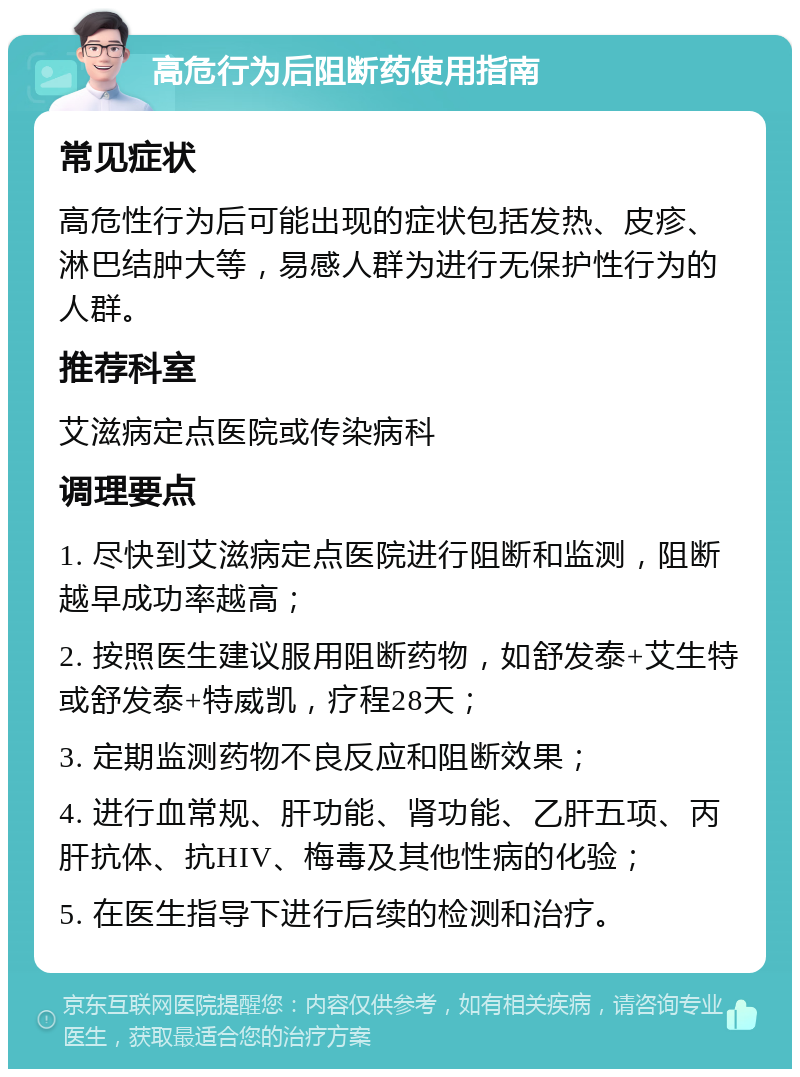 高危行为后阻断药使用指南 常见症状 高危性行为后可能出现的症状包括发热、皮疹、淋巴结肿大等，易感人群为进行无保护性行为的人群。 推荐科室 艾滋病定点医院或传染病科 调理要点 1. 尽快到艾滋病定点医院进行阻断和监测，阻断越早成功率越高； 2. 按照医生建议服用阻断药物，如舒发泰+艾生特或舒发泰+特威凯，疗程28天； 3. 定期监测药物不良反应和阻断效果； 4. 进行血常规、肝功能、肾功能、乙肝五项、丙肝抗体、抗HIV、梅毒及其他性病的化验； 5. 在医生指导下进行后续的检测和治疗。