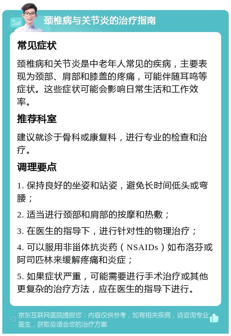 颈椎病与关节炎的治疗指南 常见症状 颈椎病和关节炎是中老年人常见的疾病，主要表现为颈部、肩部和膝盖的疼痛，可能伴随耳鸣等症状。这些症状可能会影响日常生活和工作效率。 推荐科室 建议就诊于骨科或康复科，进行专业的检查和治疗。 调理要点 1. 保持良好的坐姿和站姿，避免长时间低头或弯腰； 2. 适当进行颈部和肩部的按摩和热敷； 3. 在医生的指导下，进行针对性的物理治疗； 4. 可以服用非甾体抗炎药（NSAIDs）如布洛芬或阿司匹林来缓解疼痛和炎症； 5. 如果症状严重，可能需要进行手术治疗或其他更复杂的治疗方法，应在医生的指导下进行。