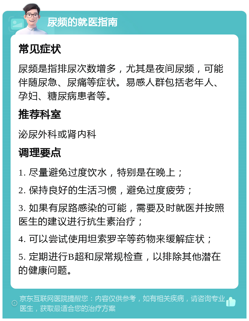 尿频的就医指南 常见症状 尿频是指排尿次数增多，尤其是夜间尿频，可能伴随尿急、尿痛等症状。易感人群包括老年人、孕妇、糖尿病患者等。 推荐科室 泌尿外科或肾内科 调理要点 1. 尽量避免过度饮水，特别是在晚上； 2. 保持良好的生活习惯，避免过度疲劳； 3. 如果有尿路感染的可能，需要及时就医并按照医生的建议进行抗生素治疗； 4. 可以尝试使用坦索罗辛等药物来缓解症状； 5. 定期进行B超和尿常规检查，以排除其他潜在的健康问题。