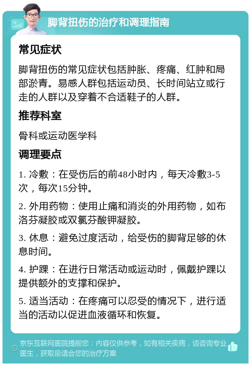 脚背扭伤的治疗和调理指南 常见症状 脚背扭伤的常见症状包括肿胀、疼痛、红肿和局部淤青。易感人群包括运动员、长时间站立或行走的人群以及穿着不合适鞋子的人群。 推荐科室 骨科或运动医学科 调理要点 1. 冷敷：在受伤后的前48小时内，每天冷敷3-5次，每次15分钟。 2. 外用药物：使用止痛和消炎的外用药物，如布洛芬凝胶或双氯芬酸钾凝胶。 3. 休息：避免过度活动，给受伤的脚背足够的休息时间。 4. 护踝：在进行日常活动或运动时，佩戴护踝以提供额外的支撑和保护。 5. 适当活动：在疼痛可以忍受的情况下，进行适当的活动以促进血液循环和恢复。