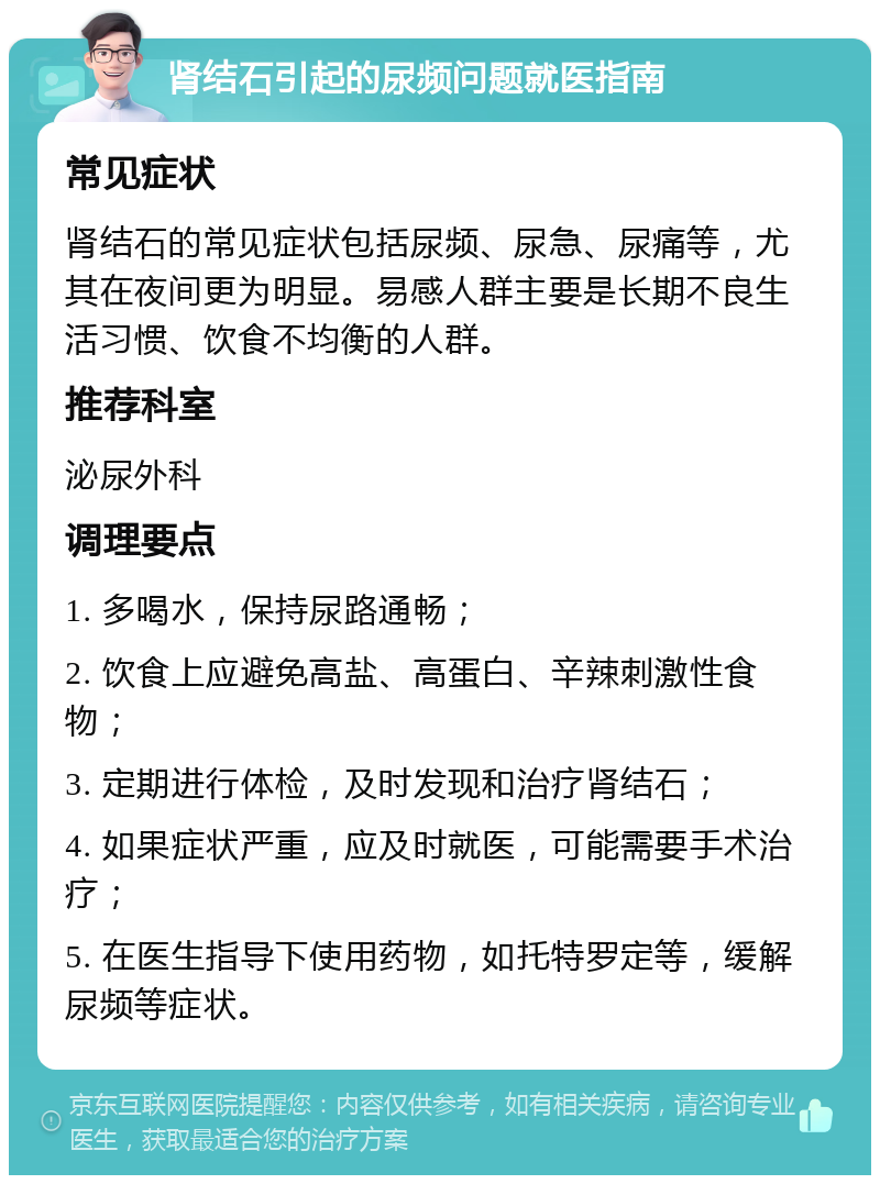 肾结石引起的尿频问题就医指南 常见症状 肾结石的常见症状包括尿频、尿急、尿痛等，尤其在夜间更为明显。易感人群主要是长期不良生活习惯、饮食不均衡的人群。 推荐科室 泌尿外科 调理要点 1. 多喝水，保持尿路通畅； 2. 饮食上应避免高盐、高蛋白、辛辣刺激性食物； 3. 定期进行体检，及时发现和治疗肾结石； 4. 如果症状严重，应及时就医，可能需要手术治疗； 5. 在医生指导下使用药物，如托特罗定等，缓解尿频等症状。