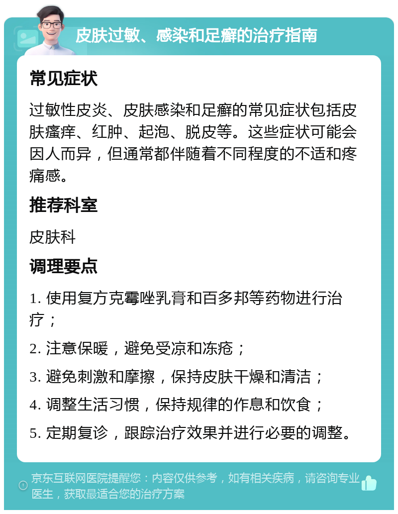 皮肤过敏、感染和足癣的治疗指南 常见症状 过敏性皮炎、皮肤感染和足癣的常见症状包括皮肤瘙痒、红肿、起泡、脱皮等。这些症状可能会因人而异，但通常都伴随着不同程度的不适和疼痛感。 推荐科室 皮肤科 调理要点 1. 使用复方克霉唑乳膏和百多邦等药物进行治疗； 2. 注意保暖，避免受凉和冻疮； 3. 避免刺激和摩擦，保持皮肤干燥和清洁； 4. 调整生活习惯，保持规律的作息和饮食； 5. 定期复诊，跟踪治疗效果并进行必要的调整。