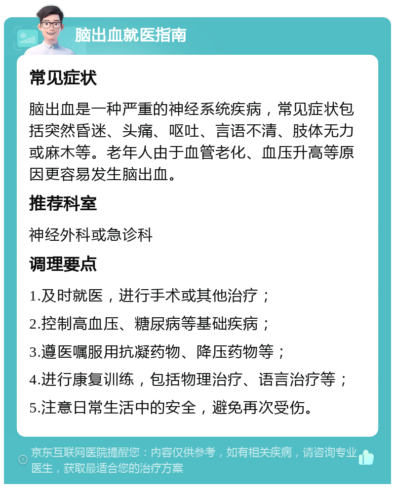 脑出血就医指南 常见症状 脑出血是一种严重的神经系统疾病，常见症状包括突然昏迷、头痛、呕吐、言语不清、肢体无力或麻木等。老年人由于血管老化、血压升高等原因更容易发生脑出血。 推荐科室 神经外科或急诊科 调理要点 1.及时就医，进行手术或其他治疗； 2.控制高血压、糖尿病等基础疾病； 3.遵医嘱服用抗凝药物、降压药物等； 4.进行康复训练，包括物理治疗、语言治疗等； 5.注意日常生活中的安全，避免再次受伤。