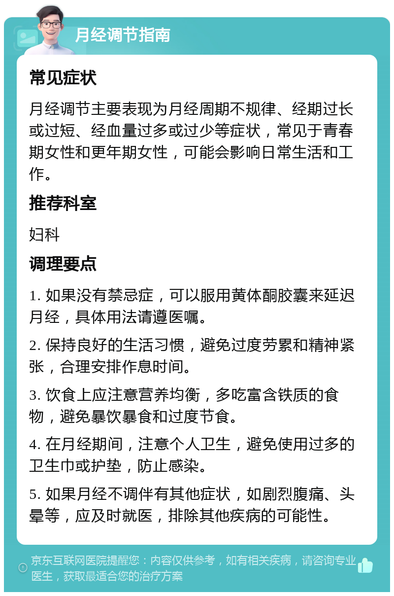 月经调节指南 常见症状 月经调节主要表现为月经周期不规律、经期过长或过短、经血量过多或过少等症状，常见于青春期女性和更年期女性，可能会影响日常生活和工作。 推荐科室 妇科 调理要点 1. 如果没有禁忌症，可以服用黄体酮胶囊来延迟月经，具体用法请遵医嘱。 2. 保持良好的生活习惯，避免过度劳累和精神紧张，合理安排作息时间。 3. 饮食上应注意营养均衡，多吃富含铁质的食物，避免暴饮暴食和过度节食。 4. 在月经期间，注意个人卫生，避免使用过多的卫生巾或护垫，防止感染。 5. 如果月经不调伴有其他症状，如剧烈腹痛、头晕等，应及时就医，排除其他疾病的可能性。