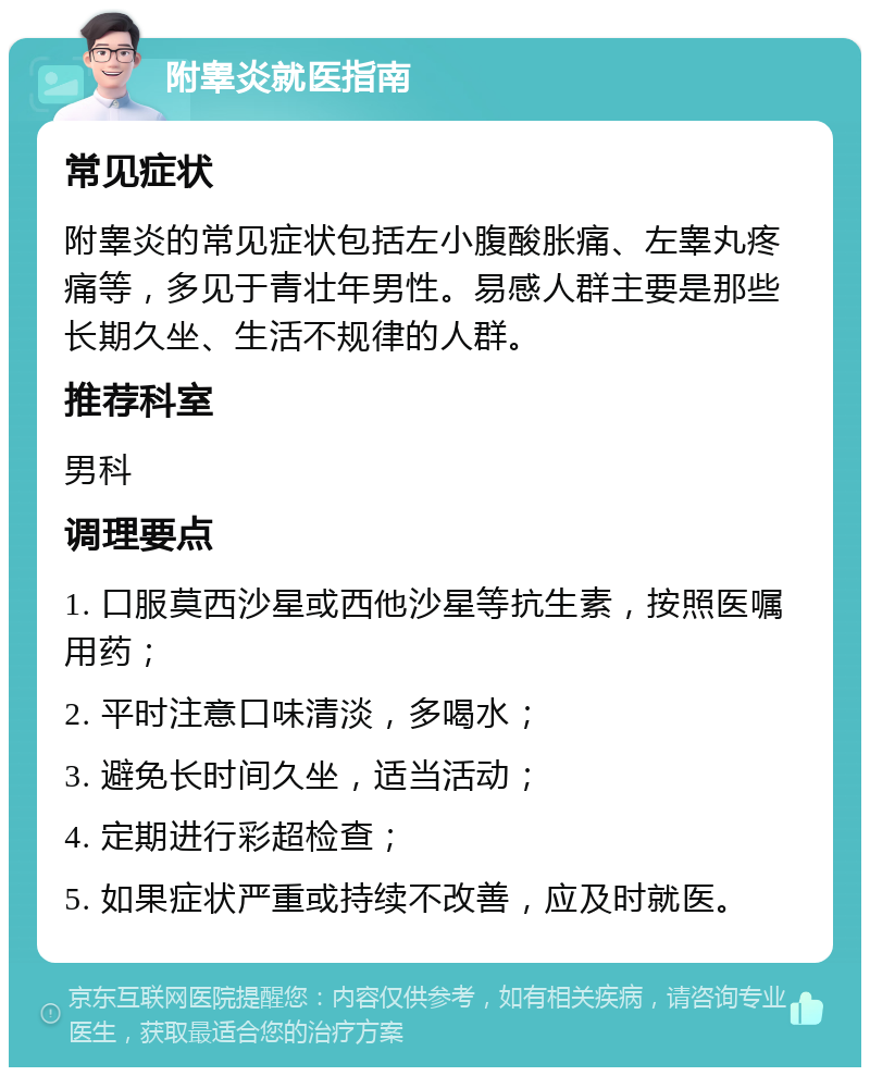 附睾炎就医指南 常见症状 附睾炎的常见症状包括左小腹酸胀痛、左睾丸疼痛等，多见于青壮年男性。易感人群主要是那些长期久坐、生活不规律的人群。 推荐科室 男科 调理要点 1. 口服莫西沙星或西他沙星等抗生素，按照医嘱用药； 2. 平时注意口味清淡，多喝水； 3. 避免长时间久坐，适当活动； 4. 定期进行彩超检查； 5. 如果症状严重或持续不改善，应及时就医。