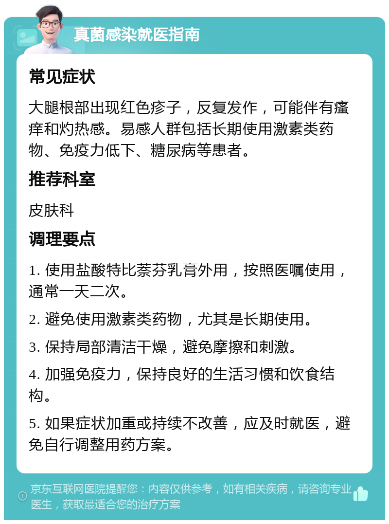 真菌感染就医指南 常见症状 大腿根部出现红色疹子，反复发作，可能伴有瘙痒和灼热感。易感人群包括长期使用激素类药物、免疫力低下、糖尿病等患者。 推荐科室 皮肤科 调理要点 1. 使用盐酸特比萘芬乳膏外用，按照医嘱使用，通常一天二次。 2. 避免使用激素类药物，尤其是长期使用。 3. 保持局部清洁干燥，避免摩擦和刺激。 4. 加强免疫力，保持良好的生活习惯和饮食结构。 5. 如果症状加重或持续不改善，应及时就医，避免自行调整用药方案。