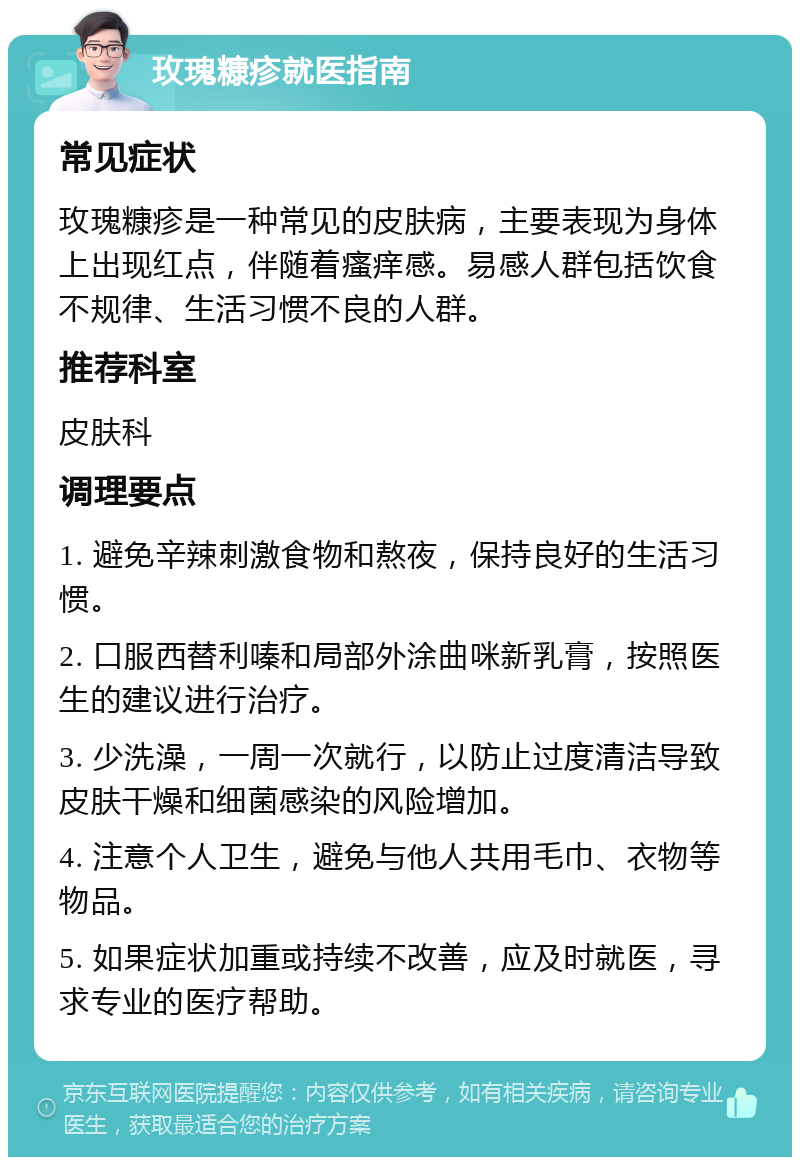 玫瑰糠疹就医指南 常见症状 玫瑰糠疹是一种常见的皮肤病，主要表现为身体上出现红点，伴随着瘙痒感。易感人群包括饮食不规律、生活习惯不良的人群。 推荐科室 皮肤科 调理要点 1. 避免辛辣刺激食物和熬夜，保持良好的生活习惯。 2. 口服西替利嗪和局部外涂曲咪新乳膏，按照医生的建议进行治疗。 3. 少洗澡，一周一次就行，以防止过度清洁导致皮肤干燥和细菌感染的风险增加。 4. 注意个人卫生，避免与他人共用毛巾、衣物等物品。 5. 如果症状加重或持续不改善，应及时就医，寻求专业的医疗帮助。