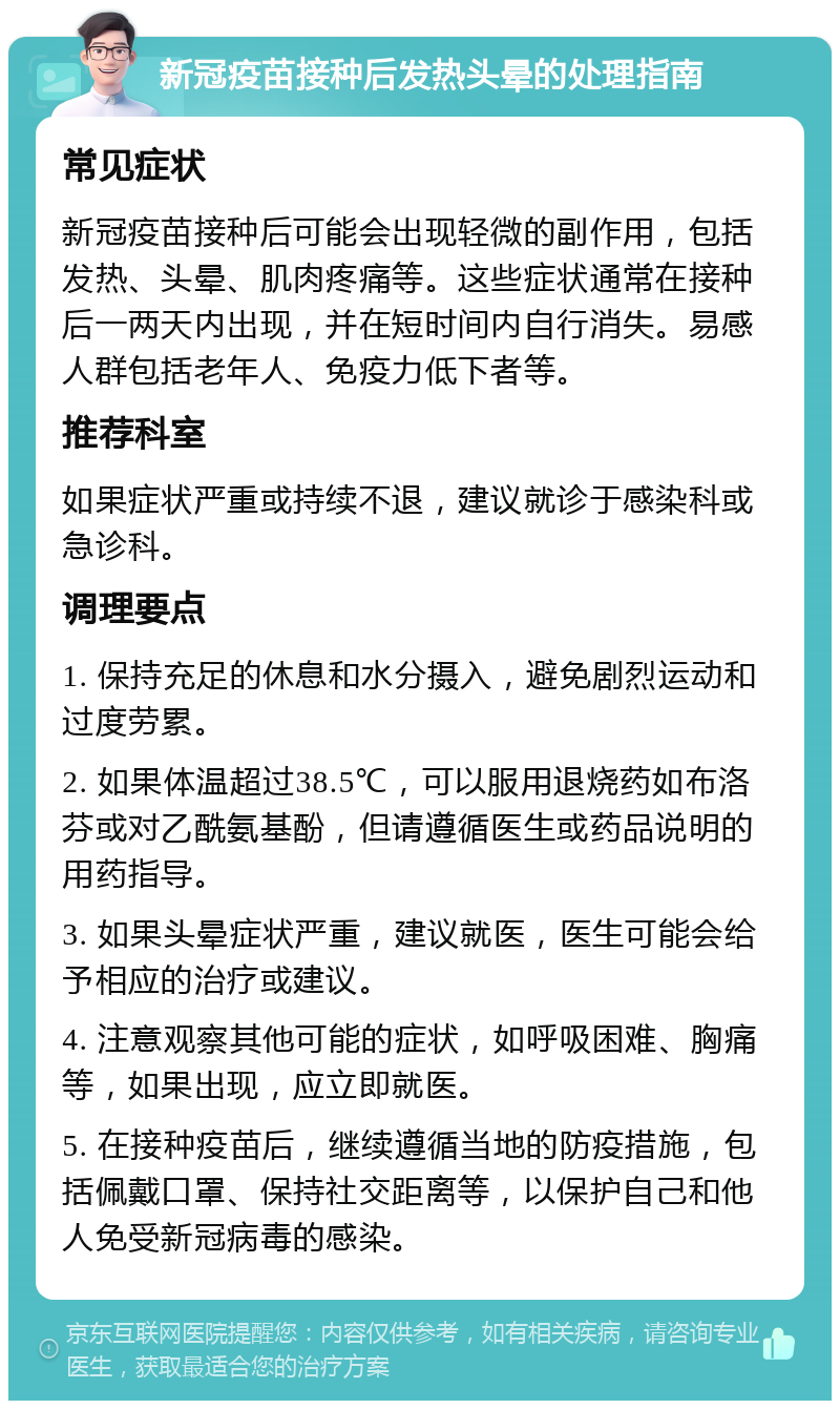 新冠疫苗接种后发热头晕的处理指南 常见症状 新冠疫苗接种后可能会出现轻微的副作用，包括发热、头晕、肌肉疼痛等。这些症状通常在接种后一两天内出现，并在短时间内自行消失。易感人群包括老年人、免疫力低下者等。 推荐科室 如果症状严重或持续不退，建议就诊于感染科或急诊科。 调理要点 1. 保持充足的休息和水分摄入，避免剧烈运动和过度劳累。 2. 如果体温超过38.5℃，可以服用退烧药如布洛芬或对乙酰氨基酚，但请遵循医生或药品说明的用药指导。 3. 如果头晕症状严重，建议就医，医生可能会给予相应的治疗或建议。 4. 注意观察其他可能的症状，如呼吸困难、胸痛等，如果出现，应立即就医。 5. 在接种疫苗后，继续遵循当地的防疫措施，包括佩戴口罩、保持社交距离等，以保护自己和他人免受新冠病毒的感染。