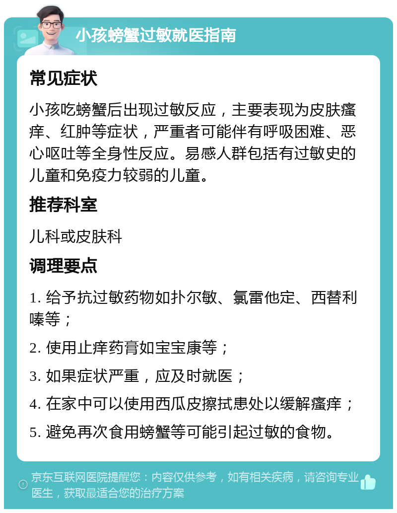 小孩螃蟹过敏就医指南 常见症状 小孩吃螃蟹后出现过敏反应，主要表现为皮肤瘙痒、红肿等症状，严重者可能伴有呼吸困难、恶心呕吐等全身性反应。易感人群包括有过敏史的儿童和免疫力较弱的儿童。 推荐科室 儿科或皮肤科 调理要点 1. 给予抗过敏药物如扑尔敏、氯雷他定、西替利嗪等； 2. 使用止痒药膏如宝宝康等； 3. 如果症状严重，应及时就医； 4. 在家中可以使用西瓜皮擦拭患处以缓解瘙痒； 5. 避免再次食用螃蟹等可能引起过敏的食物。