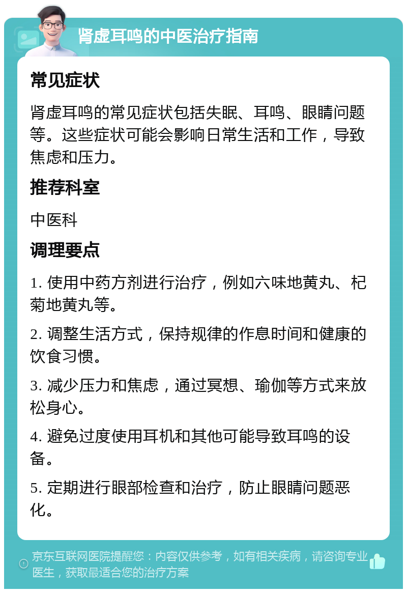 肾虚耳鸣的中医治疗指南 常见症状 肾虚耳鸣的常见症状包括失眠、耳鸣、眼睛问题等。这些症状可能会影响日常生活和工作，导致焦虑和压力。 推荐科室 中医科 调理要点 1. 使用中药方剂进行治疗，例如六味地黄丸、杞菊地黄丸等。 2. 调整生活方式，保持规律的作息时间和健康的饮食习惯。 3. 减少压力和焦虑，通过冥想、瑜伽等方式来放松身心。 4. 避免过度使用耳机和其他可能导致耳鸣的设备。 5. 定期进行眼部检查和治疗，防止眼睛问题恶化。