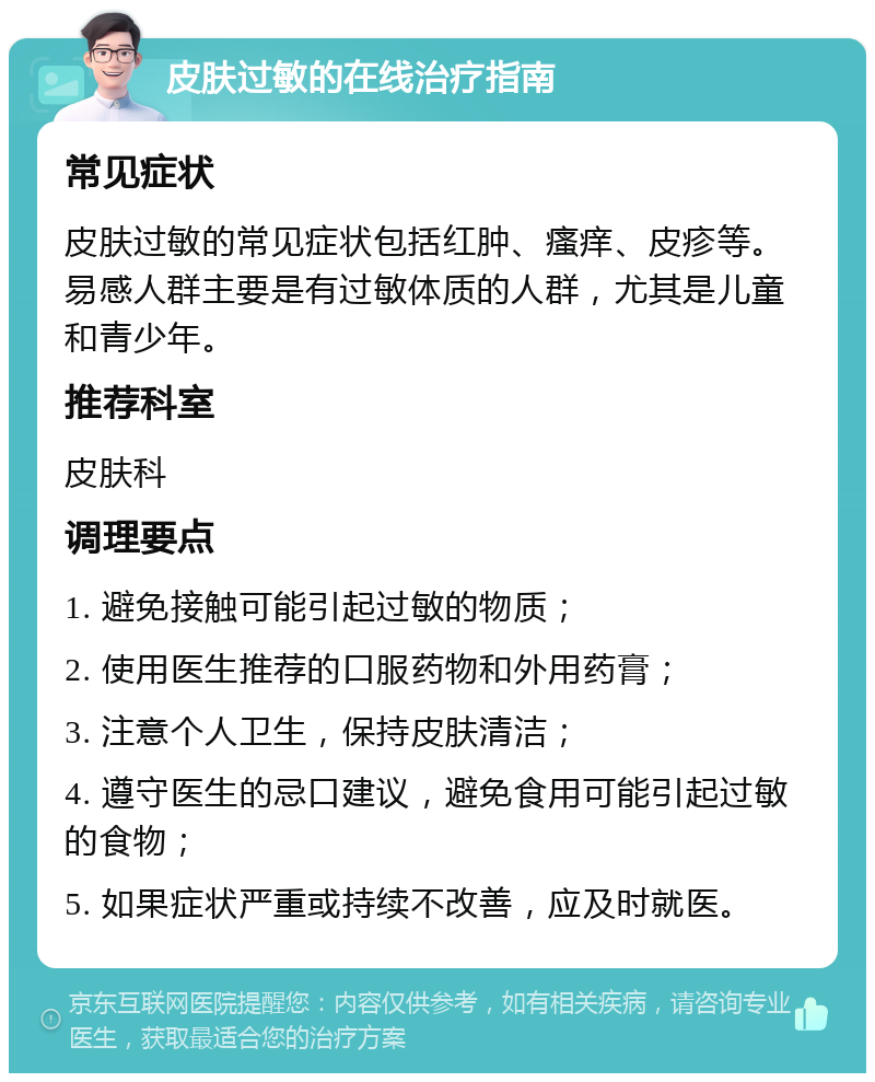 皮肤过敏的在线治疗指南 常见症状 皮肤过敏的常见症状包括红肿、瘙痒、皮疹等。易感人群主要是有过敏体质的人群，尤其是儿童和青少年。 推荐科室 皮肤科 调理要点 1. 避免接触可能引起过敏的物质； 2. 使用医生推荐的口服药物和外用药膏； 3. 注意个人卫生，保持皮肤清洁； 4. 遵守医生的忌口建议，避免食用可能引起过敏的食物； 5. 如果症状严重或持续不改善，应及时就医。