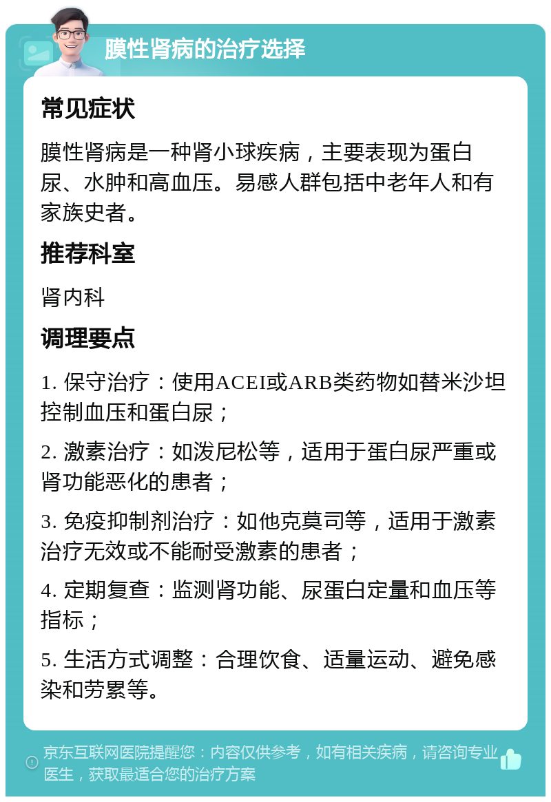 膜性肾病的治疗选择 常见症状 膜性肾病是一种肾小球疾病，主要表现为蛋白尿、水肿和高血压。易感人群包括中老年人和有家族史者。 推荐科室 肾内科 调理要点 1. 保守治疗：使用ACEI或ARB类药物如替米沙坦控制血压和蛋白尿； 2. 激素治疗：如泼尼松等，适用于蛋白尿严重或肾功能恶化的患者； 3. 免疫抑制剂治疗：如他克莫司等，适用于激素治疗无效或不能耐受激素的患者； 4. 定期复查：监测肾功能、尿蛋白定量和血压等指标； 5. 生活方式调整：合理饮食、适量运动、避免感染和劳累等。