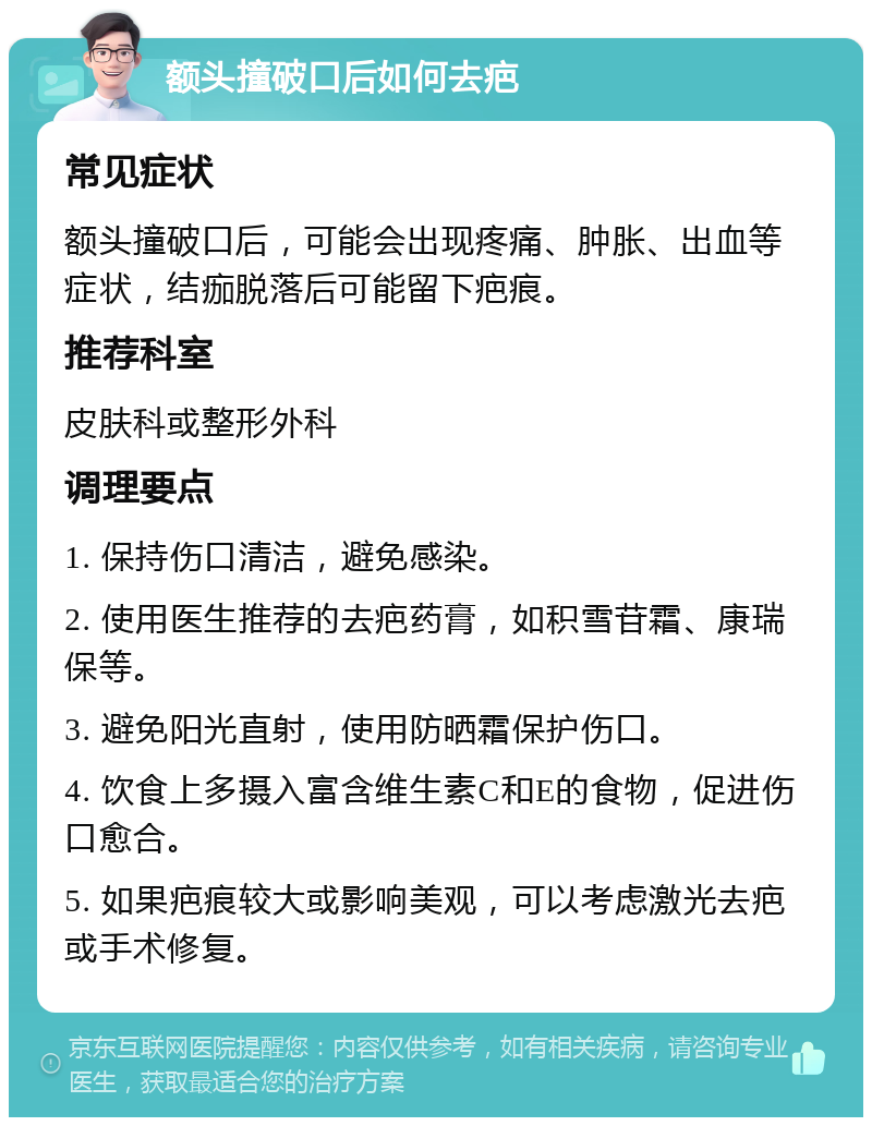 额头撞破口后如何去疤 常见症状 额头撞破口后，可能会出现疼痛、肿胀、出血等症状，结痂脱落后可能留下疤痕。 推荐科室 皮肤科或整形外科 调理要点 1. 保持伤口清洁，避免感染。 2. 使用医生推荐的去疤药膏，如积雪苷霜、康瑞保等。 3. 避免阳光直射，使用防晒霜保护伤口。 4. 饮食上多摄入富含维生素C和E的食物，促进伤口愈合。 5. 如果疤痕较大或影响美观，可以考虑激光去疤或手术修复。