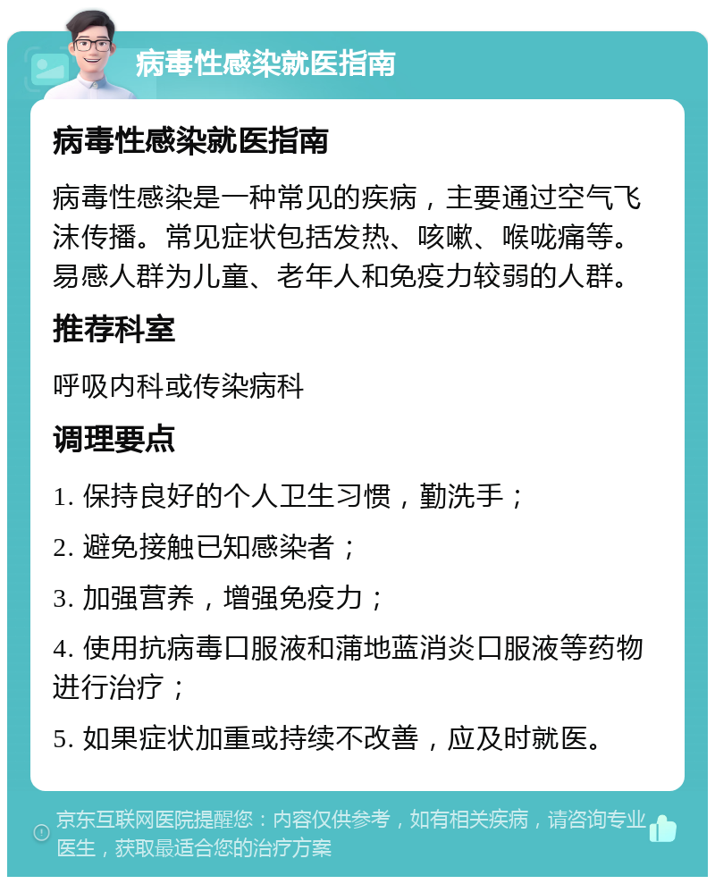 病毒性感染就医指南 病毒性感染就医指南 病毒性感染是一种常见的疾病，主要通过空气飞沫传播。常见症状包括发热、咳嗽、喉咙痛等。易感人群为儿童、老年人和免疫力较弱的人群。 推荐科室 呼吸内科或传染病科 调理要点 1. 保持良好的个人卫生习惯，勤洗手； 2. 避免接触已知感染者； 3. 加强营养，增强免疫力； 4. 使用抗病毒口服液和蒲地蓝消炎口服液等药物进行治疗； 5. 如果症状加重或持续不改善，应及时就医。