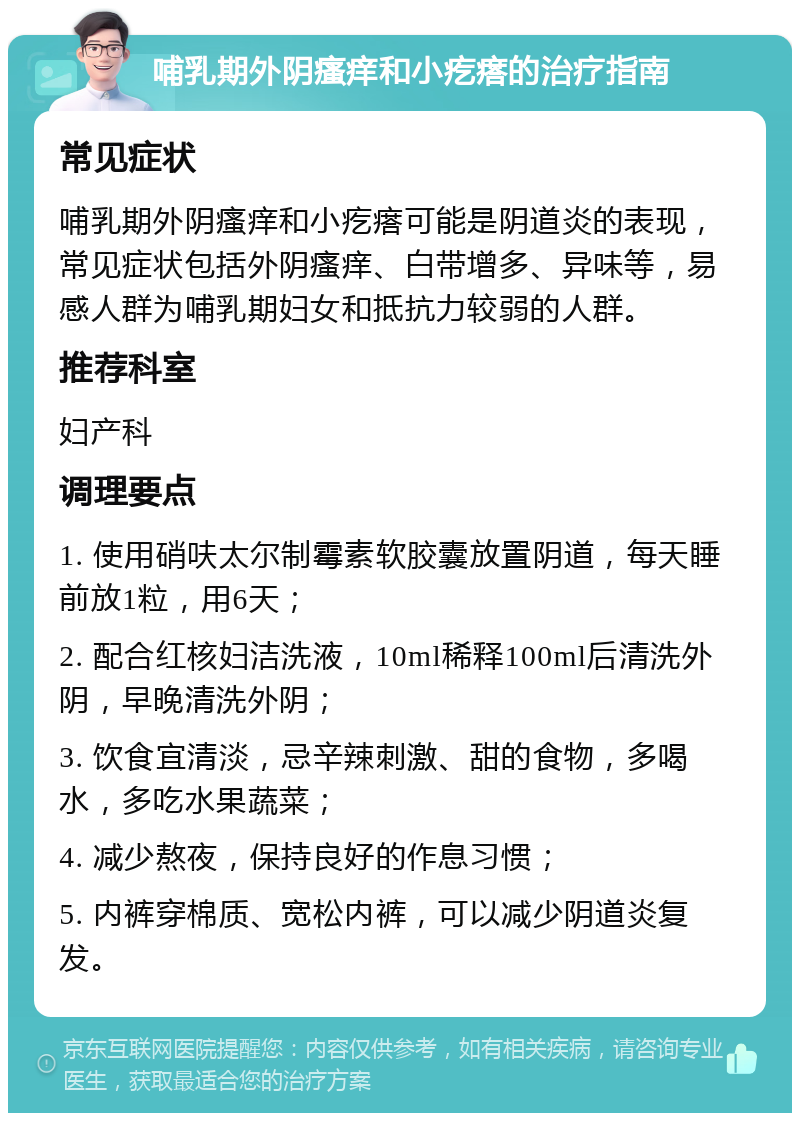 哺乳期外阴瘙痒和小疙瘩的治疗指南 常见症状 哺乳期外阴瘙痒和小疙瘩可能是阴道炎的表现，常见症状包括外阴瘙痒、白带增多、异味等，易感人群为哺乳期妇女和抵抗力较弱的人群。 推荐科室 妇产科 调理要点 1. 使用硝呋太尔制霉素软胶囊放置阴道，每天睡前放1粒，用6天； 2. 配合红核妇洁洗液，10ml稀释100ml后清洗外阴，早晚清洗外阴； 3. 饮食宜清淡，忌辛辣刺激、甜的食物，多喝水，多吃水果蔬菜； 4. 减少熬夜，保持良好的作息习惯； 5. 内裤穿棉质、宽松内裤，可以减少阴道炎复发。