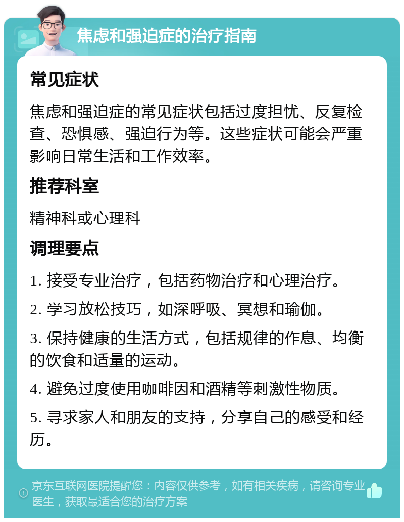 焦虑和强迫症的治疗指南 常见症状 焦虑和强迫症的常见症状包括过度担忧、反复检查、恐惧感、强迫行为等。这些症状可能会严重影响日常生活和工作效率。 推荐科室 精神科或心理科 调理要点 1. 接受专业治疗，包括药物治疗和心理治疗。 2. 学习放松技巧，如深呼吸、冥想和瑜伽。 3. 保持健康的生活方式，包括规律的作息、均衡的饮食和适量的运动。 4. 避免过度使用咖啡因和酒精等刺激性物质。 5. 寻求家人和朋友的支持，分享自己的感受和经历。