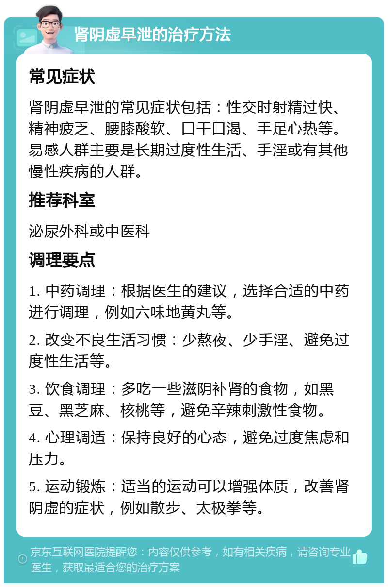 肾阴虚早泄的治疗方法 常见症状 肾阴虚早泄的常见症状包括：性交时射精过快、精神疲乏、腰膝酸软、口干口渴、手足心热等。易感人群主要是长期过度性生活、手淫或有其他慢性疾病的人群。 推荐科室 泌尿外科或中医科 调理要点 1. 中药调理：根据医生的建议，选择合适的中药进行调理，例如六味地黄丸等。 2. 改变不良生活习惯：少熬夜、少手淫、避免过度性生活等。 3. 饮食调理：多吃一些滋阴补肾的食物，如黑豆、黑芝麻、核桃等，避免辛辣刺激性食物。 4. 心理调适：保持良好的心态，避免过度焦虑和压力。 5. 运动锻炼：适当的运动可以增强体质，改善肾阴虚的症状，例如散步、太极拳等。