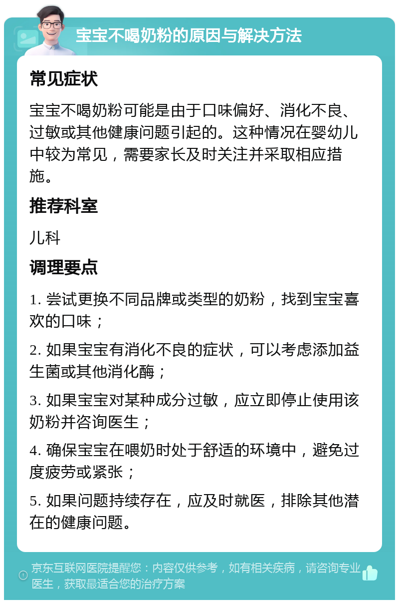 宝宝不喝奶粉的原因与解决方法 常见症状 宝宝不喝奶粉可能是由于口味偏好、消化不良、过敏或其他健康问题引起的。这种情况在婴幼儿中较为常见，需要家长及时关注并采取相应措施。 推荐科室 儿科 调理要点 1. 尝试更换不同品牌或类型的奶粉，找到宝宝喜欢的口味； 2. 如果宝宝有消化不良的症状，可以考虑添加益生菌或其他消化酶； 3. 如果宝宝对某种成分过敏，应立即停止使用该奶粉并咨询医生； 4. 确保宝宝在喂奶时处于舒适的环境中，避免过度疲劳或紧张； 5. 如果问题持续存在，应及时就医，排除其他潜在的健康问题。