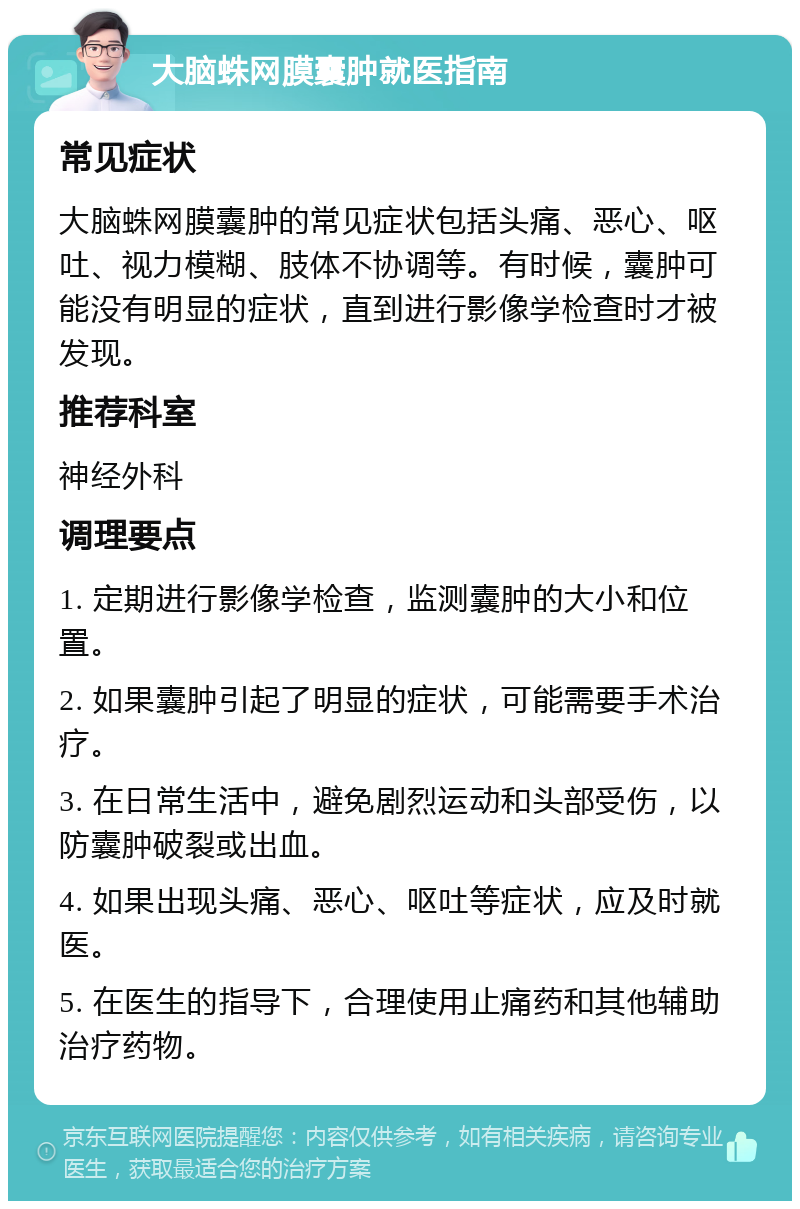 大脑蛛网膜囊肿就医指南 常见症状 大脑蛛网膜囊肿的常见症状包括头痛、恶心、呕吐、视力模糊、肢体不协调等。有时候，囊肿可能没有明显的症状，直到进行影像学检查时才被发现。 推荐科室 神经外科 调理要点 1. 定期进行影像学检查，监测囊肿的大小和位置。 2. 如果囊肿引起了明显的症状，可能需要手术治疗。 3. 在日常生活中，避免剧烈运动和头部受伤，以防囊肿破裂或出血。 4. 如果出现头痛、恶心、呕吐等症状，应及时就医。 5. 在医生的指导下，合理使用止痛药和其他辅助治疗药物。