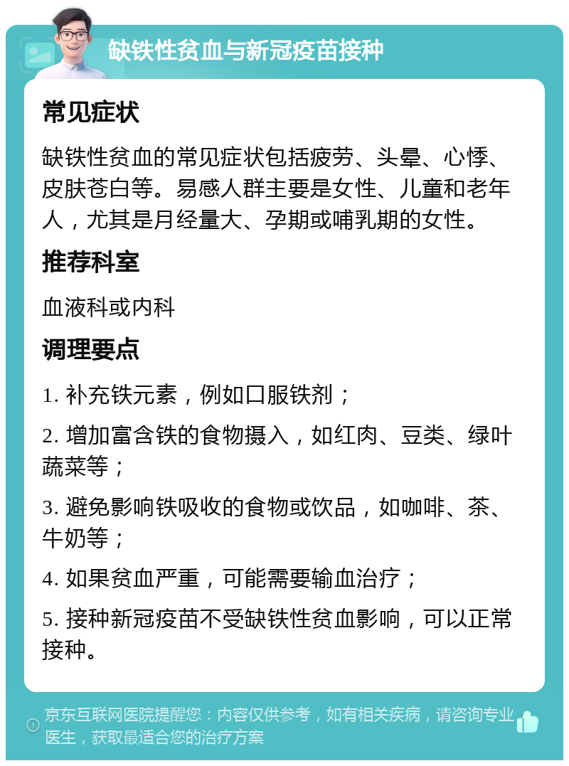 缺铁性贫血与新冠疫苗接种 常见症状 缺铁性贫血的常见症状包括疲劳、头晕、心悸、皮肤苍白等。易感人群主要是女性、儿童和老年人，尤其是月经量大、孕期或哺乳期的女性。 推荐科室 血液科或内科 调理要点 1. 补充铁元素，例如口服铁剂； 2. 增加富含铁的食物摄入，如红肉、豆类、绿叶蔬菜等； 3. 避免影响铁吸收的食物或饮品，如咖啡、茶、牛奶等； 4. 如果贫血严重，可能需要输血治疗； 5. 接种新冠疫苗不受缺铁性贫血影响，可以正常接种。