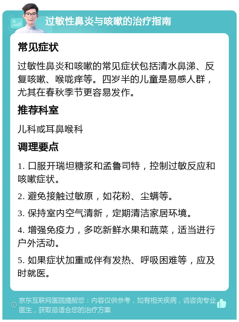 过敏性鼻炎与咳嗽的治疗指南 常见症状 过敏性鼻炎和咳嗽的常见症状包括清水鼻涕、反复咳嗽、喉咙痒等。四岁半的儿童是易感人群，尤其在春秋季节更容易发作。 推荐科室 儿科或耳鼻喉科 调理要点 1. 口服开瑞坦糖浆和孟鲁司特，控制过敏反应和咳嗽症状。 2. 避免接触过敏原，如花粉、尘螨等。 3. 保持室内空气清新，定期清洁家居环境。 4. 增强免疫力，多吃新鲜水果和蔬菜，适当进行户外活动。 5. 如果症状加重或伴有发热、呼吸困难等，应及时就医。