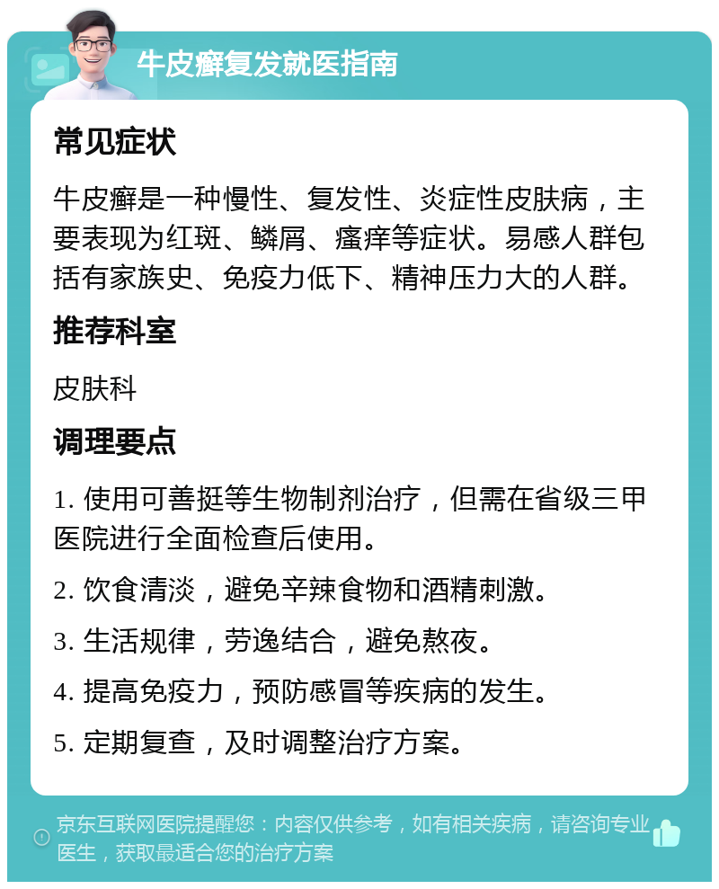 牛皮癣复发就医指南 常见症状 牛皮癣是一种慢性、复发性、炎症性皮肤病，主要表现为红斑、鳞屑、瘙痒等症状。易感人群包括有家族史、免疫力低下、精神压力大的人群。 推荐科室 皮肤科 调理要点 1. 使用可善挺等生物制剂治疗，但需在省级三甲医院进行全面检查后使用。 2. 饮食清淡，避免辛辣食物和酒精刺激。 3. 生活规律，劳逸结合，避免熬夜。 4. 提高免疫力，预防感冒等疾病的发生。 5. 定期复查，及时调整治疗方案。