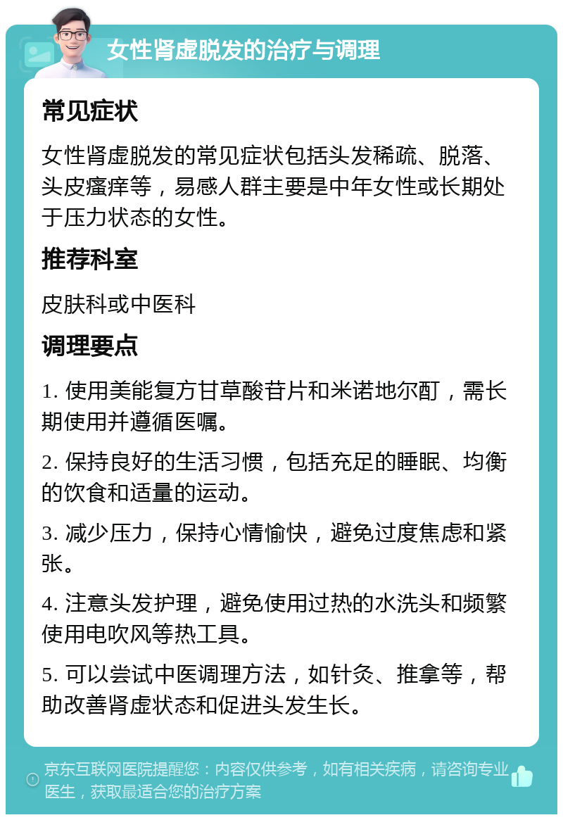 女性肾虚脱发的治疗与调理 常见症状 女性肾虚脱发的常见症状包括头发稀疏、脱落、头皮瘙痒等，易感人群主要是中年女性或长期处于压力状态的女性。 推荐科室 皮肤科或中医科 调理要点 1. 使用美能复方甘草酸苷片和米诺地尔酊，需长期使用并遵循医嘱。 2. 保持良好的生活习惯，包括充足的睡眠、均衡的饮食和适量的运动。 3. 减少压力，保持心情愉快，避免过度焦虑和紧张。 4. 注意头发护理，避免使用过热的水洗头和频繁使用电吹风等热工具。 5. 可以尝试中医调理方法，如针灸、推拿等，帮助改善肾虚状态和促进头发生长。