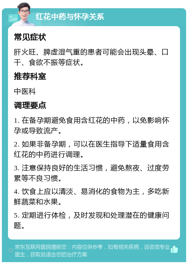 红花中药与怀孕关系 常见症状 肝火旺、脾虚湿气重的患者可能会出现头晕、口干、食欲不振等症状。 推荐科室 中医科 调理要点 1. 在备孕期避免食用含红花的中药，以免影响怀孕或导致流产。 2. 如果非备孕期，可以在医生指导下适量食用含红花的中药进行调理。 3. 注意保持良好的生活习惯，避免熬夜、过度劳累等不良习惯。 4. 饮食上应以清淡、易消化的食物为主，多吃新鲜蔬菜和水果。 5. 定期进行体检，及时发现和处理潜在的健康问题。