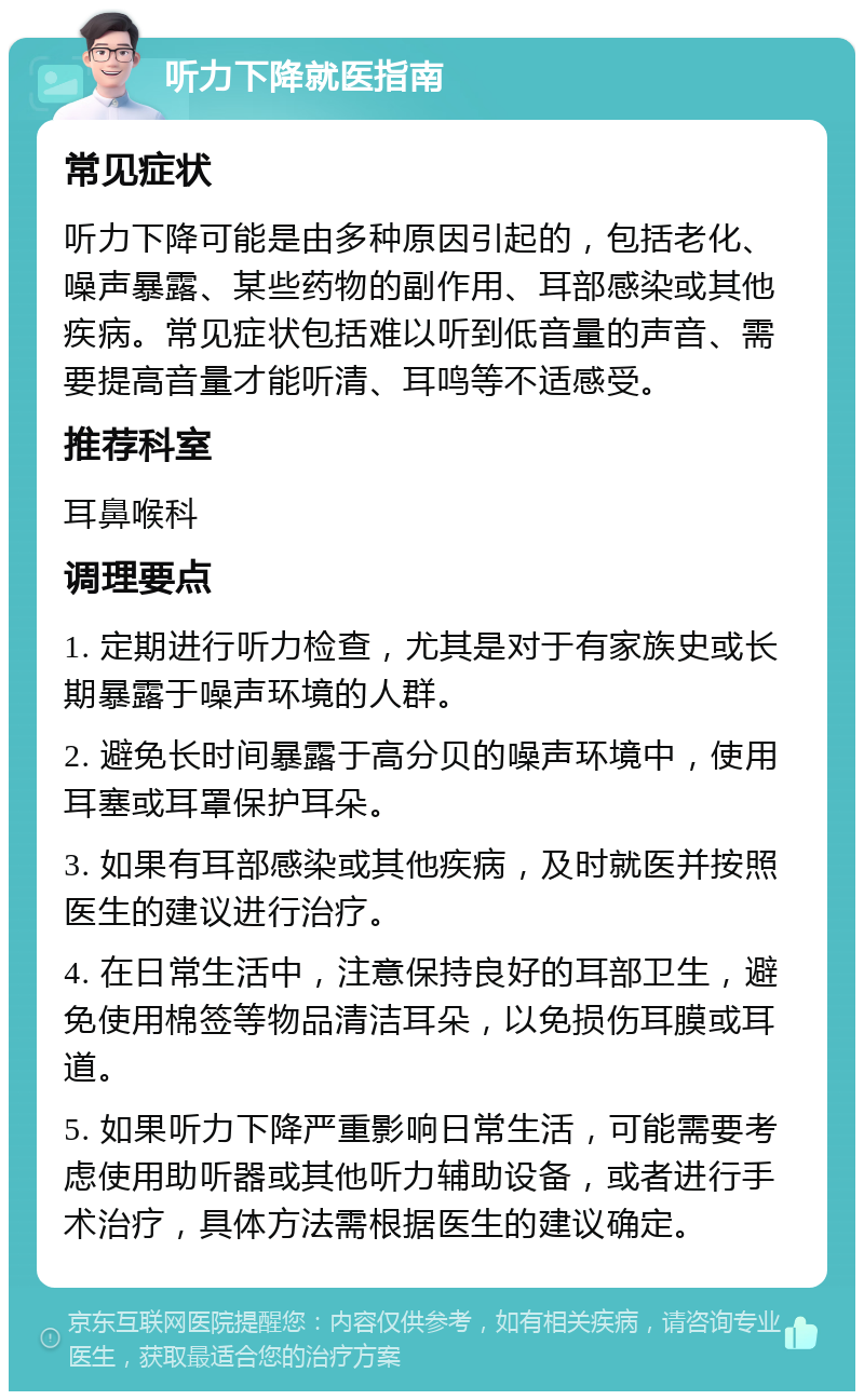 听力下降就医指南 常见症状 听力下降可能是由多种原因引起的，包括老化、噪声暴露、某些药物的副作用、耳部感染或其他疾病。常见症状包括难以听到低音量的声音、需要提高音量才能听清、耳鸣等不适感受。 推荐科室 耳鼻喉科 调理要点 1. 定期进行听力检查，尤其是对于有家族史或长期暴露于噪声环境的人群。 2. 避免长时间暴露于高分贝的噪声环境中，使用耳塞或耳罩保护耳朵。 3. 如果有耳部感染或其他疾病，及时就医并按照医生的建议进行治疗。 4. 在日常生活中，注意保持良好的耳部卫生，避免使用棉签等物品清洁耳朵，以免损伤耳膜或耳道。 5. 如果听力下降严重影响日常生活，可能需要考虑使用助听器或其他听力辅助设备，或者进行手术治疗，具体方法需根据医生的建议确定。