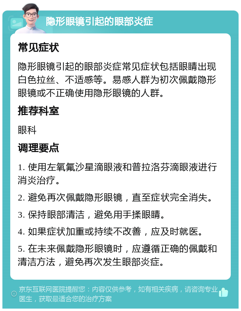 隐形眼镜引起的眼部炎症 常见症状 隐形眼镜引起的眼部炎症常见症状包括眼睛出现白色拉丝、不适感等。易感人群为初次佩戴隐形眼镜或不正确使用隐形眼镜的人群。 推荐科室 眼科 调理要点 1. 使用左氧氟沙星滴眼液和普拉洛芬滴眼液进行消炎治疗。 2. 避免再次佩戴隐形眼镜，直至症状完全消失。 3. 保持眼部清洁，避免用手揉眼睛。 4. 如果症状加重或持续不改善，应及时就医。 5. 在未来佩戴隐形眼镜时，应遵循正确的佩戴和清洁方法，避免再次发生眼部炎症。