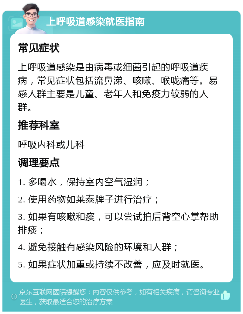 上呼吸道感染就医指南 常见症状 上呼吸道感染是由病毒或细菌引起的呼吸道疾病，常见症状包括流鼻涕、咳嗽、喉咙痛等。易感人群主要是儿童、老年人和免疫力较弱的人群。 推荐科室 呼吸内科或儿科 调理要点 1. 多喝水，保持室内空气湿润； 2. 使用药物如莱泰牌子进行治疗； 3. 如果有咳嗽和痰，可以尝试拍后背空心掌帮助排痰； 4. 避免接触有感染风险的环境和人群； 5. 如果症状加重或持续不改善，应及时就医。